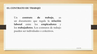 6:56:42 PM
EL CONTRATO DE TRABAJO
Un contrato de trabajo, es
un documento que regula la relación
laboral entre los empleadores y
los trabajadores. Los contratos de trabajo
pueden ser individuales o colectivos.
 