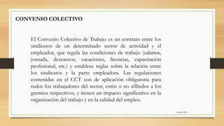 6:56:42 PM
CONVENIO COLECTIVO
El Convenio Colectivo de Trabajo es un contrato entre los
sindicatos de un determinado sector de actividad y el
empleador, que regula las condiciones de trabajo (salarios,
jornada, descansos, vacaciones, licencias, capacitación
profesional, etc.) y establece reglas sobre la relación entre
los sindicatos y la parte empleadora. Las regulaciones
contenidas en el CCT son de aplicación obligatoria para
todos los trabajadores del sector, estén o no afiliados a los
gremios respectivos, y tienen un impacto significativo en la
organización del trabajo y en la calidad del empleo.
 