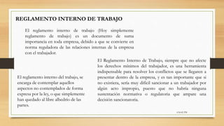 6:56:42 PM
REGLAMENTO INTERNO DE TRABAJO
El reglamento interno de trabajo (Hoy simplemente
reglamento de trabajo) es un documento de suma
importancia en toda empresa, debido a que se convierte en
norma reguladora de las relaciones internas de la empresa
con el trabajador.
El Reglamento Interno de Trabajo, siempre que no afecte
los derechos mínimos del trabajador, es una herramienta
indispensable para resolver los conflictos que se llegaren a
presentar dentro de la empresa, y es tan importante que si
no existiera, sería muy difícil sancionar a un trabajador por
algún acto impropio, puesto que no habría ninguna
sustentación normativa o regulatoria que ampare una
decisión sancionatoria.
El reglamento interno del trabajo, se
encarga de contemplar aquellos
aspectos no contemplados de forma
expresa por la ley, o que simplemente
han quedado al libre albedrío de las
partes.
 