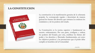 6:56:42 PM
LA CONSTITUCION
La Constitución es la norma superior y fundamental en
nuestro ordenamiento. Por una parte, configura y ordena
los poderes del Estado; por otra, establece los límites del
poder y los derechos y libertades fundamentales, así como
los objetivos positivos y las prestaciones que el poder debe
cumplir en beneficio de la Comunidad.
La constitución es la manifestación genuina de la soberanía
popular. Le corresponde regular y determinar de manera
general las fuentes del derecho que enmarca la conducta los
ciudadanos y de los poderes del estado.
 