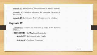 6:56:42 PM
Artículo 27º.-Protección del trabajador frente al despido arbitrario.
Artículo 28º.-Derechos colectivos del trabajador. Derecho de
sindicación,
Artículo 29º.-Participación de los trabajadores en las utilidades
Capítulo IV
Artículo 42º.-Derechos de sindicación y huelga de los Servicios
Públicos.
TITULO III Del Régimen Económico
Artículo 59º.-Rol Económico del Estado
Artículo 60º.-Pluralismo Económico
 