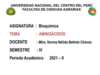 UNIVERSIDAD NACIONAL DEL CENTRO DEL PERÚ
FACULTAD DE CIENCIAS AGRARIAS
ASIGNATURA : Bioquímica
TEMA : AMINOÁCIDOS
DOCENTE : Mtra. Norma Nélida Beltrán Chávez
SEMESTRE : IV
Periodo Académico 2021 – II
 