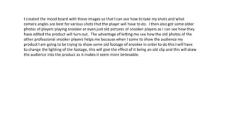 I created the mood board with these images so that I can see how to take my shots and what
camera angles are best for various shots that the player will have to do. I then also got some older
photos of players playing snooker or even just old pictures of snooker players as I can see how they
have edited the product will turn out. The advantage of letting me see how the old photos of the
other professional snooker players helps me because when I come to show the audience my
product I am going to be trying to show some old footage of snooker in order to do this I will have
to change the lighting of the footage, this will give the effect of it being an old clip and this will draw
the audience into the product as it makes it seem more believable.
 