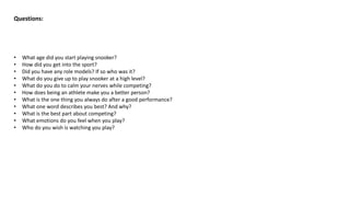 Questions:
• What age did you start playing snooker?
• How did you get into the sport?
• Did you have any role models? If so who was it?
• What do you give up to play snooker at a high level?
• What do you do to calm your nerves while competing?
• How does being an athlete make you a better person?
• What is the one thing you always do after a good performance?
• What one word describes you best? And why?
• What is the best part about competing?
• What emotions do you feel when you play?
• Who do you wish is watching you play?
 