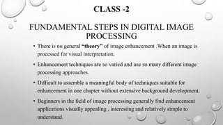 CLASS -2
FUNDAMENTAL STEPS IN DIGITAL IMAGE
PROCESSING
• There is no general “theory” of image enhancement .When an image is
processed for visual interpretation.
• Enhancement techniques are so varied and use so many different image
processing approaches.
• Difficult to assemble a meaningful body of techniques suitable for
enhancement in one chapter without extensive background development.
• Beginners in the field of image processing generally find enhancement
applications visually appealing , interesting and relatively simple to
understand.
 