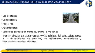 Universidad Politécnica Salesiana Ingeniería Automotriz Control Técnico Vehicular
QUIENES PUEN CIRCULAR POR LA CARRETERAS Y VÍAS PÚBLICAS?
• Los peatones
• Conductores
• Pasajeros
• Automotores
• Vehículos de tracción humana, animal o mecánica
Podrán circular en las carreteras y vías públicas del país, sujetándose
a las disposiciones de esta Ley, su reglamento, resoluciones y
regulaciones técnicas vigentes
 