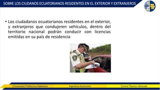 Universidad Politécnica Salesiana Ingeniería Automotriz Control Técnico Vehicular
SOBRE LOS CIUDANOS ECUATORIANOS RESIDENTES EN EL EXTERIOR Y EXTRANJEROS
• Los ciudadanos ecuatorianos residentes en el exterior,
y extranjeros que condujeren vehículos, dentro del
territorio nacional podrán conducir con licencias
emitidas en su país de residencia
 