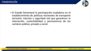 Universidad Politécnica Salesiana Ingeniería Automotriz Control Técnico Vehicular
FOMENTACIÓN
• El Estado fomentará la participación ciudadana en el
establecimiento de políticas nacionales de transporte
terrestre, tránsito y seguridad vial que garanticen la
interacción, sustentabilidad y permanencia de los
sectores público, privado y social.
 