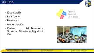 Universidad Politécnica Salesiana Ingeniería Automotriz Control Técnico Vehicular
OBJETIVOS
• Organización
• Planificación
• Fomento
• Modernización
• Control del Transporte
Terrestre, Tránsito y Seguridad
Vial.
 