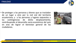 Universidad Politécnica Salesiana Ingeniería Automotriz Control Técnico Vehicular
FINALIDAD
• De proteger a las personas y bienes que se trasladan
de un lugar a otro por la red vial del territorio
ecuatoriano, y a las personas y lugares expuestos a
las contingencias de dicho desplazamiento,
contribuyendo al desarrollo socio-económico del país
en aras de lograr el bienestar general de los
ciudadanos.
 