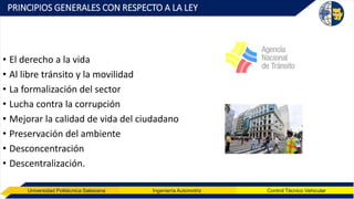 Universidad Politécnica Salesiana Ingeniería Automotriz Control Técnico Vehicular
PRINCIPIOS GENERALES CON RESPECTO A LA LEY
• El derecho a la vida
• Al libre tránsito y la movilidad
• La formalización del sector
• Lucha contra la corrupción
• Mejorar la calidad de vida del ciudadano
• Preservación del ambiente
• Desconcentración
• Descentralización.
 