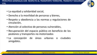Universidad Politécnica Salesiana Ingeniería Automotriz Control Técnico Vehicular
PRINCIPIOS GENERALES CON RESPECTO AL TRANSPORTE TERRESTRE, TRÁNSITO Y SEGURIDAD
VIAL
• La equidad y solidaridad social,
• Derecho a la movilidad de personas y bienes,
• Respeto y obediencia a las normas y regulaciones de
circulación,
• Atención al colectivo de personas vulnerables,
• Recuperación del espacio público en beneficio de los
peatones y transportes no motorizados
• La concepción de áreas urbanas o ciudades
amigables.
 