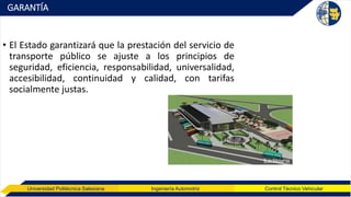 Universidad Politécnica Salesiana Ingeniería Automotriz Control Técnico Vehicular
GARANTÍA
• El Estado garantizará que la prestación del servicio de
transporte público se ajuste a los principios de
seguridad, eficiencia, responsabilidad, universalidad,
accesibilidad, continuidad y calidad, con tarifas
socialmente justas.
 