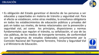 Universidad Politécnica Salesiana Ingeniería Automotriz Control Técnico Vehicular
OBLIGACIÓN
• Es obligación del Estado garantizar el derecho de las personas a ser
educadas y capacitadas en materia de tránsito y seguridad vial. Para
el efecto se establecen, entre otras medidas, la enseñanza obligatoria
en todos los establecimientos de educación públicos y privados del
país en todos sus niveles, de temas relacionados con la prevención y
seguridad vial, así como los principios, disposiciones y normas
fundamentales que regulan el tránsito, su señalización, el uso de las
vías públicas, de los medios de transporte terrestre, de conformidad
con los programas de estudios elaborados conjuntamente por la
Comisión Nacional del Transporte Terrestre, Tránsito y Seguridad Vial
y el Ministerio de Educación.
 