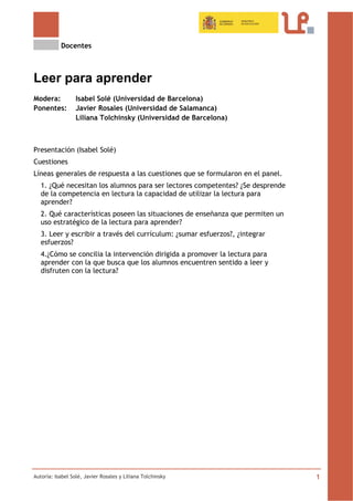 Docentes
Autoría: Isabel Solé, Javier Rosales y Liliana Tolchinsky 1
Leer para aprender
Modera: Isabel Solé (Universidad de Barcelona)
Ponentes: Javier Rosales (Universidad de Salamanca)
Liliana Tolchinsky (Universidad de Barcelona)
Presentación (Isabel Solé)
Cuestiones
Líneas generales de respuesta a las cuestiones que se formularon en el panel.
1. ¿Qué necesitan los alumnos para ser lectores competentes? ¿Se desprende
de la competencia en lectura la capacidad de utilizar la lectura para
aprender?
2. Qué características poseen las situaciones de enseñanza que permiten un
uso estratégico de la lectura para aprender?
3. Leer y escribir a través del currículum: ¿sumar esfuerzos?, ¿integrar
esfuerzos?
4.¿Cómo se concilia la intervención dirigida a promover la lectura para
aprender con la que busca que los alumnos encuentren sentido a leer y
disfruten con la lectura?
 
