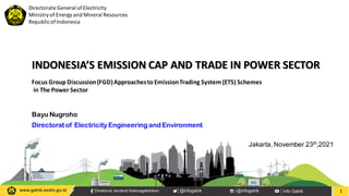 Directorate General ofElectricity
Ministryof Energy and Mineral Resources
RepublicofIndonesia
INDONESIA’S EMISSION CAP AND TRADE IN POWER SECTOR
1
Focus Group Discussion(FGD)Approachesto EmissionTrading System(ETS) Schemes
in The Power Sector
Directorat of Electricity Engineering and Environment
Bayu Nugroho
Jakarta, November 23th,2021
 