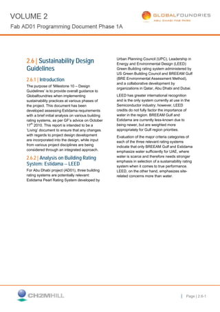 PG. 1 Page | 2.6-1
2.6 | Sustainability Design
Guidelines
2.6.1 | Introduction
The purpose of ‘Milestone 10 – Design
Guidelines’ is to provide overall guidance to
Globalfoundries when implementing
sustainability practices at various phases of
the project. This document has been
developed assessing Estidama requirements
with a brief initial analysis on various building
rating systems, as per GF’s advice on October
17th
2010. This report is intended to be a
‘Living’ document to ensure that any changes
with regards to project design development
are incorporated into the design, while input
from various project disciplines are being
considered through an integrated approach.
2.6.2 | Analysis on Building Rating
System: Estidama -- LEED
For Abu Dhabi project (AD01), three building
rating systems are potentially relevant:
Estidama Pearl Rating System developed by
Urban Planning Council (UPC), Leadership in
Energy and Environmental Design (LEED)
Green Building rating system administered by
US Green Building Council and BREEAM Gulf
(BRE Environmental Assessment Method),
and a collaborative development by
organizations in Qatar, Abu Dhabi and Dubai.
LEED has greater international recognition
and is the only system currently at use in the
Semiconductor industry; however, LEED
credits do not fully factor the importance of
water in the region. BREEAM Gulf and
Estidama are currently less-known due to
being newer, but are weighted more
appropriately for Gulf region priorities.
Evaluation of the major criteria categories of
each of the three relevant rating systems
indicate that only BREEAM Gulf and Estidama
emphasize water sufficiently for UAE, where
water is scarce and therefore needs stronger
emphasis in selection of a sustainability rating
system when it comes to true performance.
LEED, on the other hand, emphasizes site-
related concerns more than water.
 