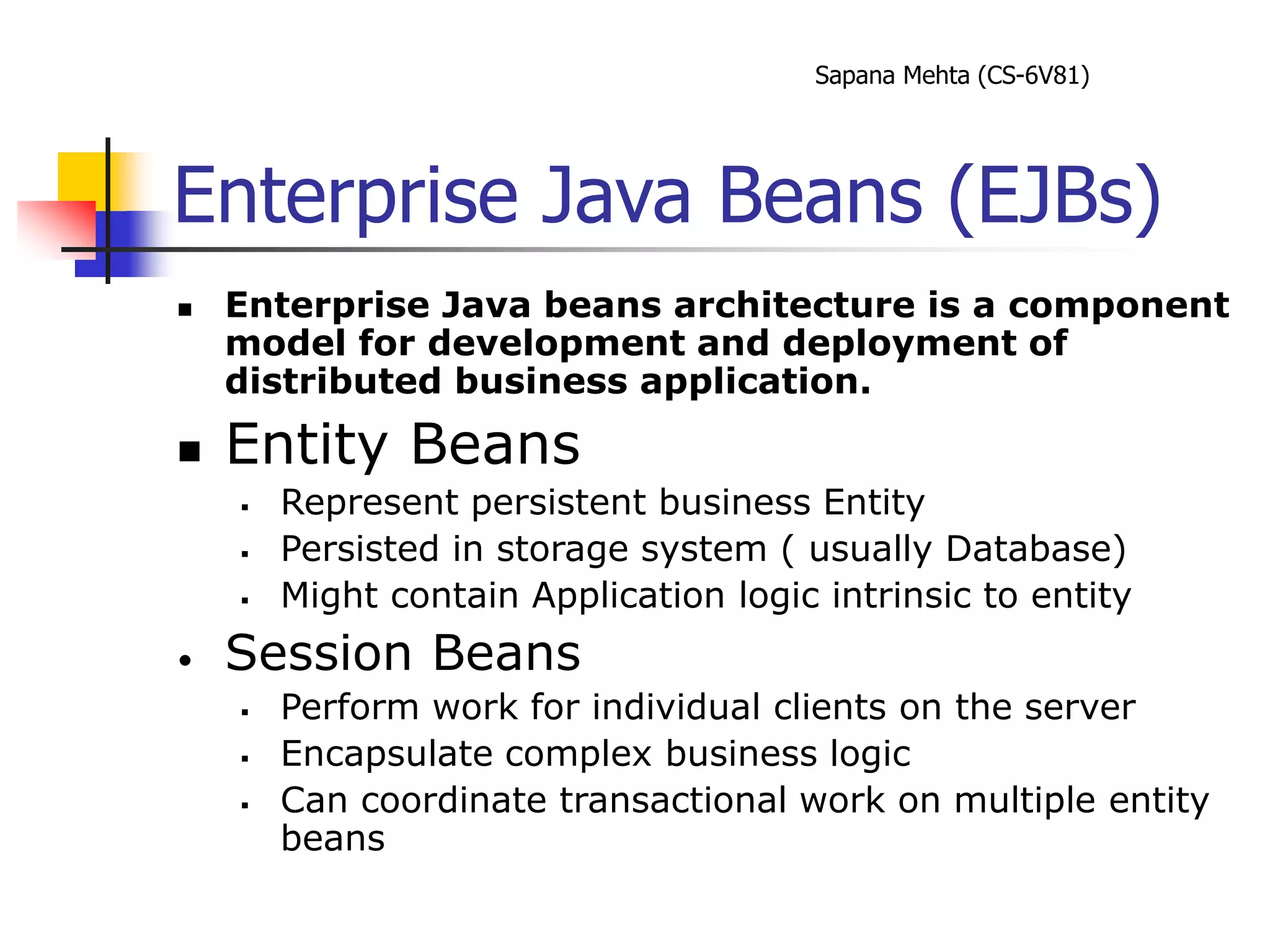 Sapana Mehta (CS-6V81)
Enterprise Java Beans (EJBs)
 Enterprise Java beans architecture is a component
model for development and deployment of
distributed business application.
 Entity Beans
 Represent persistent business Entity
 Persisted in storage system ( usually Database)
 Might contain Application logic intrinsic to entity
• Session Beans
 Perform work for individual clients on the server
 Encapsulate complex business logic
 Can coordinate transactional work on multiple entity
beans
 