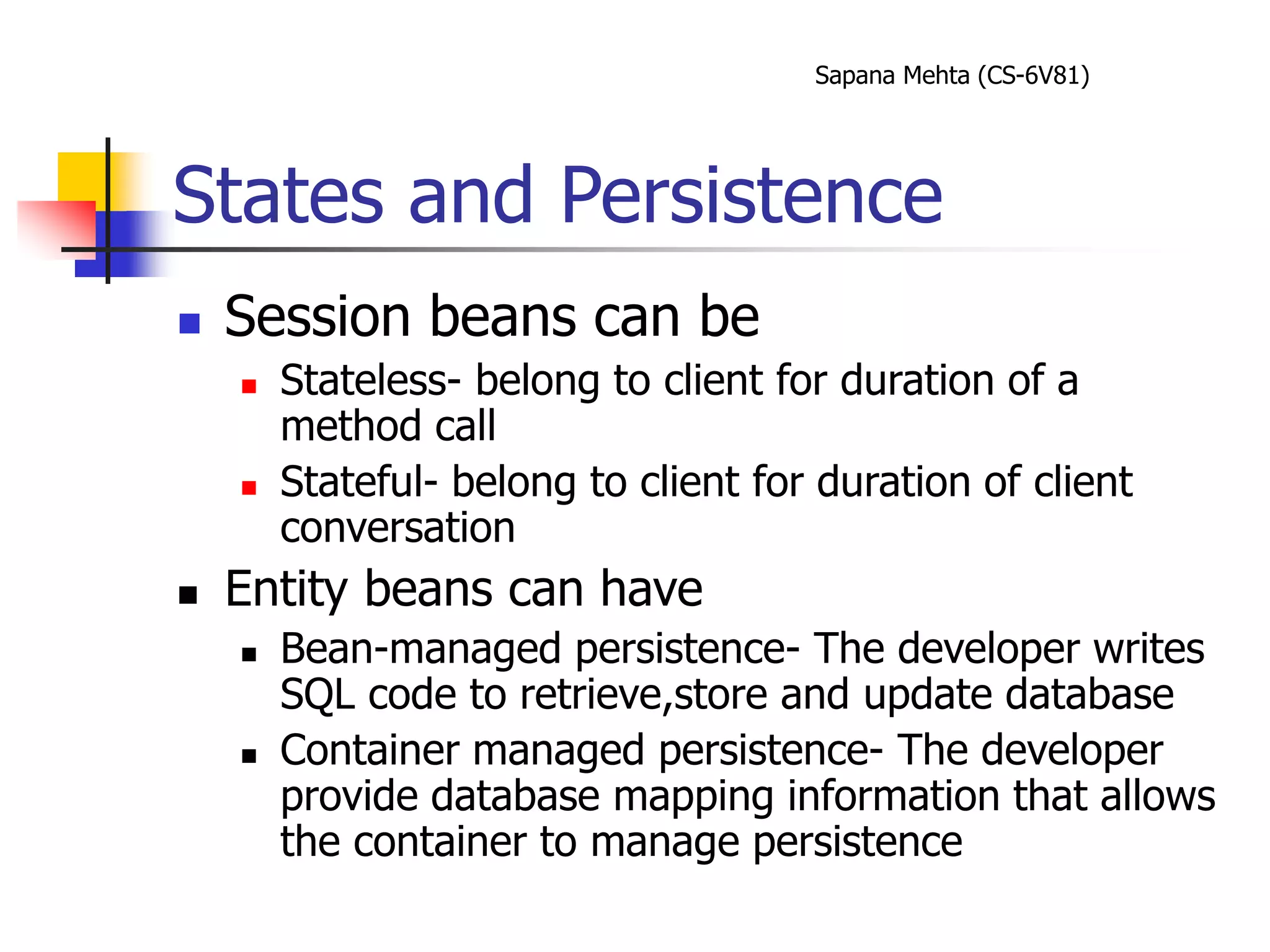 Sapana Mehta (CS-6V81)
States and Persistence
 Session beans can be
 Stateless- belong to client for duration of a
method call
 Stateful- belong to client for duration of client
conversation
 Entity beans can have
 Bean-managed persistence- The developer writes
SQL code to retrieve,store and update database
 Container managed persistence- The developer
provide database mapping information that allows
the container to manage persistence
 