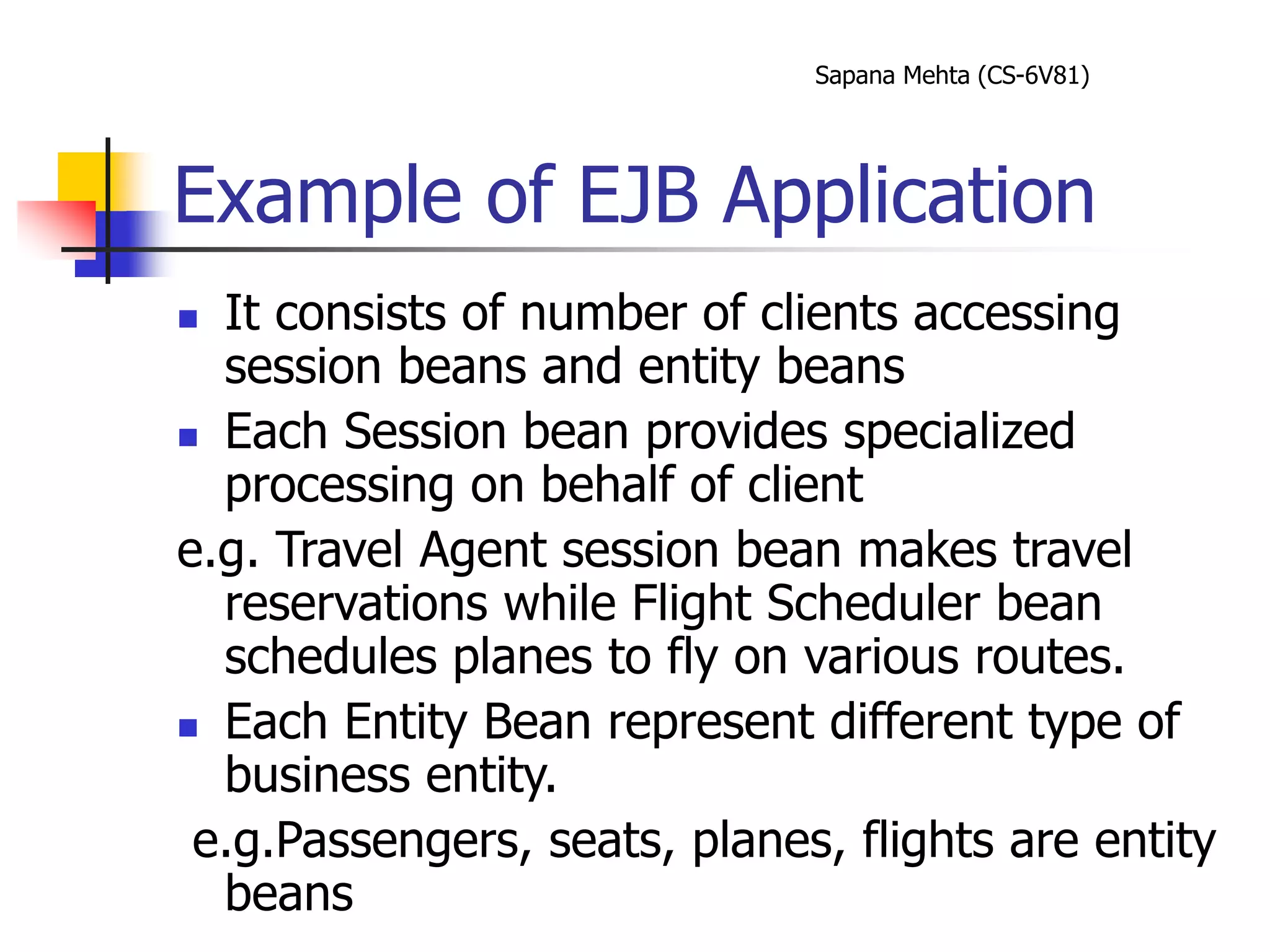Sapana Mehta (CS-6V81)
Example of EJB Application
 It consists of number of clients accessing
session beans and entity beans
 Each Session bean provides specialized
processing on behalf of client
e.g. Travel Agent session bean makes travel
reservations while Flight Scheduler bean
schedules planes to fly on various routes.
 Each Entity Bean represent different type of
business entity.
e.g.Passengers, seats, planes, flights are entity
beans
 