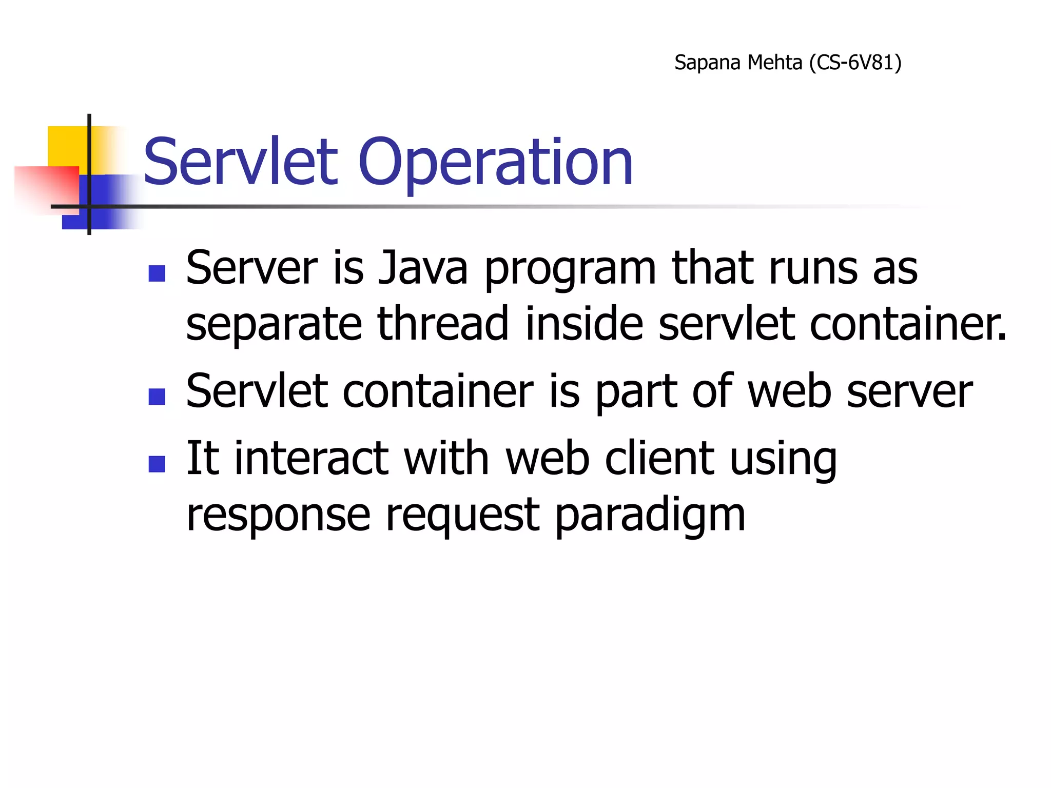 Sapana Mehta (CS-6V81)
Servlet Operation
 Server is Java program that runs as
separate thread inside servlet container.
 Servlet container is part of web server
 It interact with web client using
response request paradigm
 