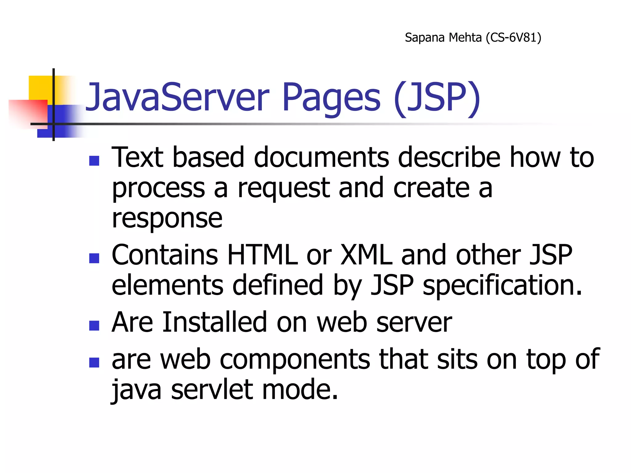 Sapana Mehta (CS-6V81)
JavaServer Pages (JSP)
 Text based documents describe how to
process a request and create a
response
 Contains HTML or XML and other JSP
elements defined by JSP specification.
 Are Installed on web server
 are web components that sits on top of
java servlet mode.
 