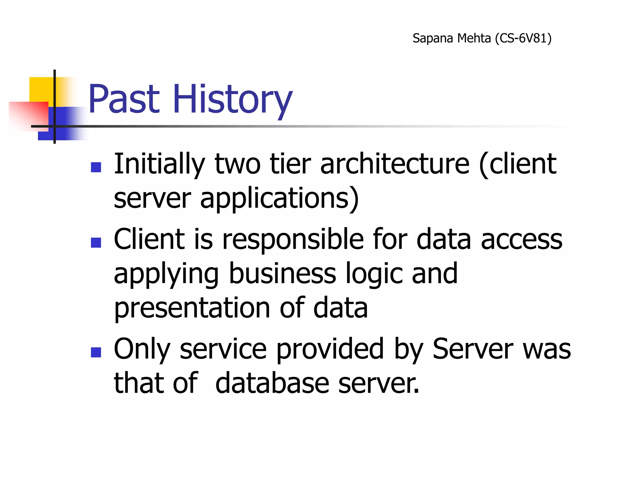 Sapana Mehta (CS-6V81)
Past History
 Initially two tier architecture (client
server applications)
 Client is responsible for data access
applying business logic and
presentation of data
 Only service provided by Server was
that of database server.
 