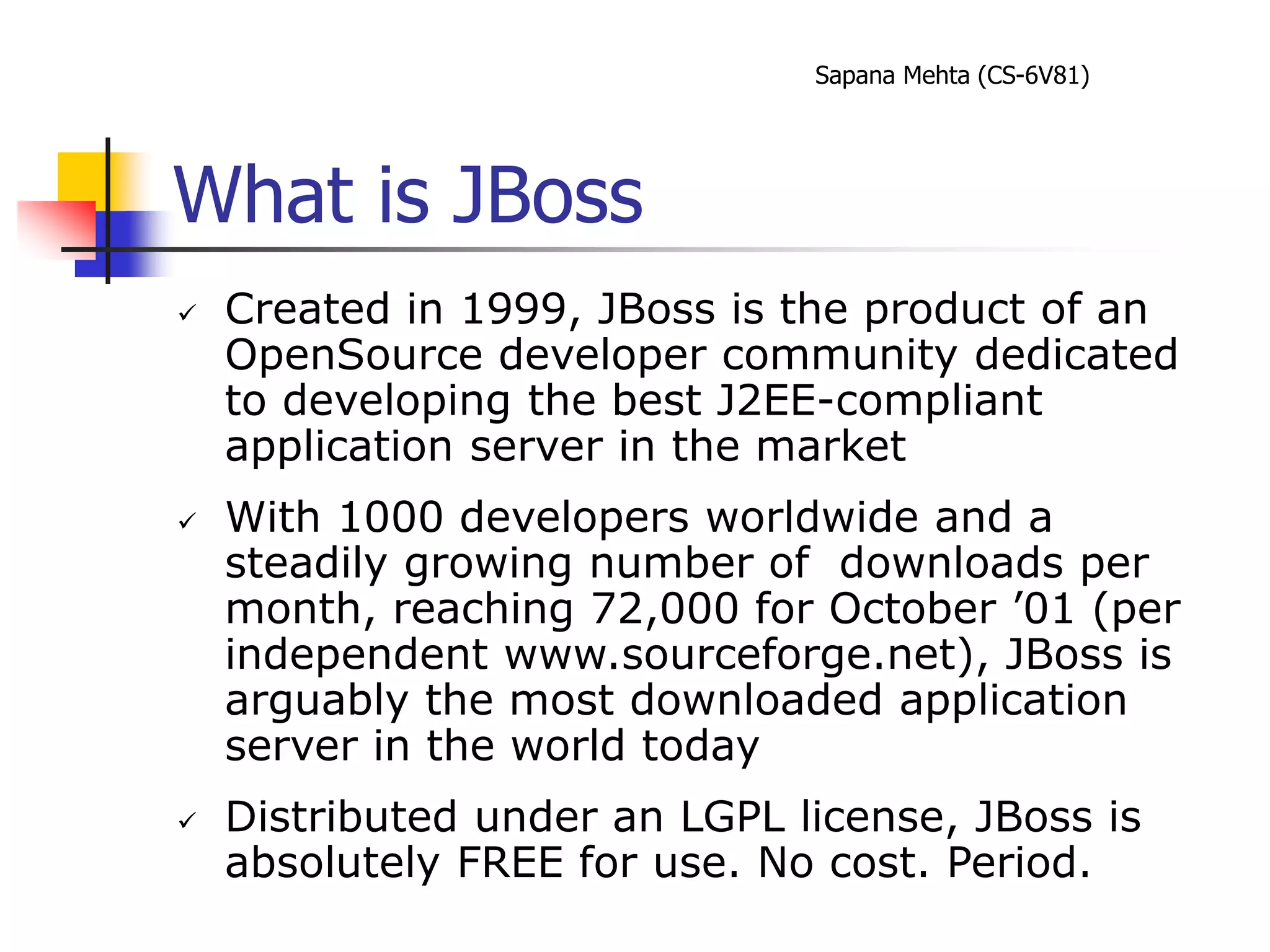 Sapana Mehta (CS-6V81)
What is JBoss
 Created in 1999, JBoss is the product of an
OpenSource developer community dedicated
to developing the best J2EE-compliant
application server in the market
 With 1000 developers worldwide and a
steadily growing number of downloads per
month, reaching 72,000 for October ’01 (per
independent www.sourceforge.net), JBoss is
arguably the most downloaded application
server in the world today
 Distributed under an LGPL license, JBoss is
absolutely FREE for use. No cost. Period.
 