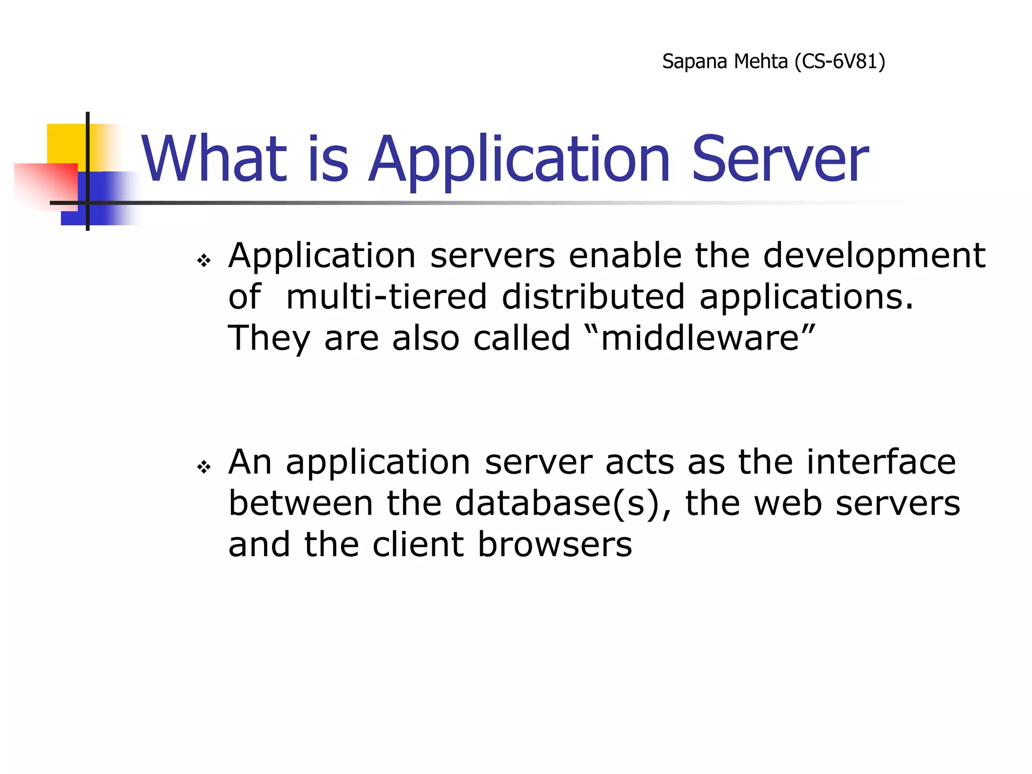 Sapana Mehta (CS-6V81)
What is Application Server
 Application servers enable the development
of multi-tiered distributed applications.
They are also called “middleware”
 An application server acts as the interface
between the database(s), the web servers
and the client browsers
 