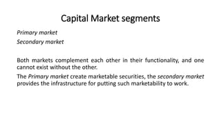 Capital Market segments
Primary market
Secondary market
Both markets complement each other in their functionality, and one
cannot exist without the other.
The Primary market create marketable securities, the secondary market
provides the infrastructure for putting such marketability to work.
 