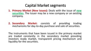 Capital Market segments
1. Primary Market (New issues): Deals with the issue of new
securities. The Issuer may be a new company or an existing
company.
2. Secondary Market: consists of providing trading
mechanisms for day-to-day purchase and sale of securities.
The instruments that have been issued in the primary market
are traded constantly in the secondary market providing
investors ready market, transparent pricing mechanism and
liquidity for the securities.
 