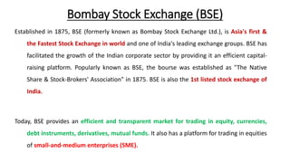 Bombay Stock Exchange (BSE)
Established in 1875, BSE (formerly known as Bombay Stock Exchange Ltd.), is Asia's first &
the Fastest Stock Exchange in world and one of India's leading exchange groups. BSE has
facilitated the growth of the Indian corporate sector by providing it an efficient capital-
raising platform. Popularly known as BSE, the bourse was established as "The Native
Share & Stock-Brokers' Association" in 1875. BSE is also the 1st listed stock exchange of
India.
Today, BSE provides an efficient and transparent market for trading in equity, currencies,
debt instruments, derivatives, mutual funds. It also has a platform for trading in equities
of small-and-medium enterprises (SME).
 