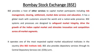 Bombay Stock Exchange (BSE)
BSE provides a host of other services to capital market participants including risk
management, clearing, settlement, market data services and education. It has a
global reach with customers around the world and a nation-wide presence. BSE
systems and processes are designed to safeguard market integrity, drive the
growth of the Indian capital market and stimulate innovation and competition
across all market segments.
It operates one of the most respected capital market educational institutes in the
country (the BSE Institute Ltd). BSE also provides depository services through its
Central Depository Services Ltd. (CDSL) arm.
 