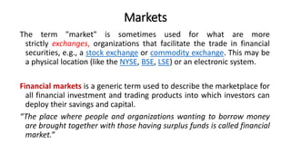 Markets
The term "market" is sometimes used for what are more
strictly exchanges, organizations that facilitate the trade in financial
securities, e.g., a stock exchange or commodity exchange. This may be
a physical location (like the NYSE, BSE, LSE) or an electronic system.
Financial markets is a generic term used to describe the marketplace for
all financial investment and trading products into which investors can
deploy their savings and capital.
“The place where people and organizations wanting to borrow money
are brought together with those having surplus funds is called financial
market.”
 