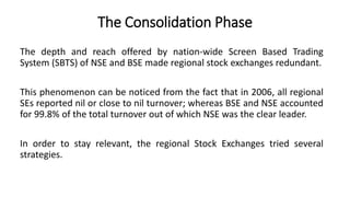 The Consolidation Phase
The depth and reach offered by nation-wide Screen Based Trading
System (SBTS) of NSE and BSE made regional stock exchanges redundant.
This phenomenon can be noticed from the fact that in 2006, all regional
SEs reported nil or close to nil turnover; whereas BSE and NSE accounted
for 99.8% of the total turnover out of which NSE was the clear leader.
In order to stay relevant, the regional Stock Exchanges tried several
strategies.
 