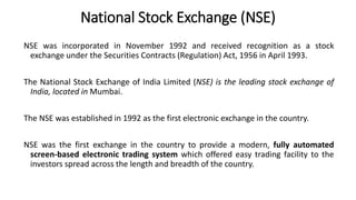 National Stock Exchange (NSE)
NSE was incorporated in November 1992 and received recognition as a stock
exchange under the Securities Contracts (Regulation) Act, 1956 in April 1993.
The National Stock Exchange of India Limited (NSE) is the leading stock exchange of
India, located in Mumbai.
The NSE was established in 1992 as the first electronic exchange in the country.
NSE was the first exchange in the country to provide a modern, fully automated
screen-based electronic trading system which offered easy trading facility to the
investors spread across the length and breadth of the country.
 