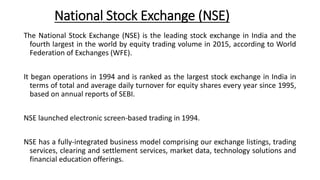 National Stock Exchange (NSE)
The National Stock Exchange (NSE) is the leading stock exchange in India and the
fourth largest in the world by equity trading volume in 2015, according to World
Federation of Exchanges (WFE).
It began operations in 1994 and is ranked as the largest stock exchange in India in
terms of total and average daily turnover for equity shares every year since 1995,
based on annual reports of SEBI.
NSE launched electronic screen-based trading in 1994.
NSE has a fully-integrated business model comprising our exchange listings, trading
services, clearing and settlement services, market data, technology solutions and
financial education offerings.
 