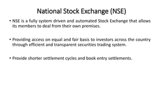 National Stock Exchange (NSE)
• NSE is a fully system driven and automated Stock Exchange that allows
its members to deal from their own premises.
• Providing access on equal and fair basis to investors across the country
through efficient and transparent securities trading system.
• Provide shorter settlement cycles and book entry settlements.
 