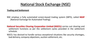 National Stock Exchange (NSE)
Trading and Settlement
NSE employs a fully automated screen-based trading system (SBTS), called NEAT
(National Exchange for Automated Trading).
National Securities Clearing Corporation Limited (NSCCL) carries out clearing and
settlement functions as per the settlement cycles provided in the settlement
schedule.
NSCCL has devised to handle various exceptional situations like security shortages,
bad delivery, company objections, auction settlement, etc.
 