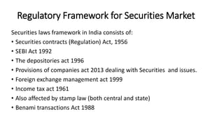 Regulatory Framework for Securities Market
Securities laws framework in India consists of:
• Securities contracts (Regulation) Act, 1956
• SEBI Act 1992
• The depositories act 1996
• Provisions of companies act 2013 dealing with Securities and issues.
• Foreign exchange management act 1999
• Income tax act 1961
• Also affected by stamp law (both central and state)
• Benami transactions Act 1988
 