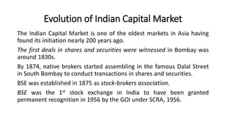 Evolution of Indian Capital Market
The Indian Capital Market is one of the oldest markets in Asia having
found its initiation nearly 200 years ago.
The first deals in shares and securities were witnessed in Bombay was
around 1830s.
By 1874, native brokers started assembling in the famous Dalal Street
in South Bombay to conduct transactions in shares and securities.
BSE was established in 1875 as stock-brokers association.
BSE was the 1st stock exchange in India to have been granted
permanent recognition in 1956 by the GOI under SCRA, 1956.
 