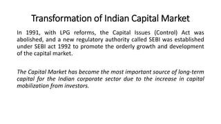 Transformation of Indian Capital Market
In 1991, with LPG reforms, the Capital Issues (Control) Act was
abolished, and a new regulatory authority called SEBI was established
under SEBI act 1992 to promote the orderly growth and development
of the capital market.
The Capital Market has become the most important source of long-term
capital for the Indian corporate sector due to the increase in capital
mobilization from investors.
 