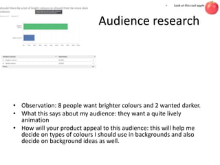 Audience research
• Observation: 8 people want brighter colours and 2 wanted darker.
• What this says about my audience: they want a quite lively
animation
• How will your product appeal to this audience: this will help me
decide on types of colours I should use in backgrounds and also
decide on background ideas as well.
• Look at this cool apple
 