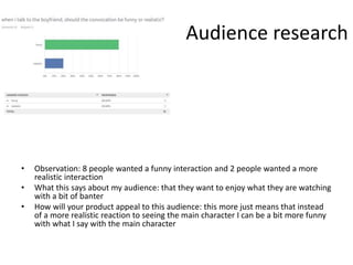 Audience research
• Observation: 8 people wanted a funny interaction and 2 people wanted a more
realistic interaction
• What this says about my audience: that they want to enjoy what they are watching
with a bit of banter
• How will your product appeal to this audience: this more just means that instead
of a more realistic reaction to seeing the main character I can be a bit more funny
with what I say with the main character
 