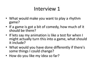 Interview 1
• What would make you want to play a rhythm
game?
• If a game is got a bit of comedy, how much of it
should be there?
• If lets say my animation is like a test for when I
might actually turn this into a game, what should
it include?
• What would you have done differently if there's
some things I could change?
• How do you like my idea so far?
 