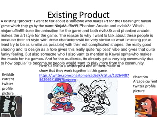 Existing Product
A existing “product” I want to talk about is someone who makes art for the Friday night funkin
game which they go by the name NinjaMuffin99, Phantom Arcade and evilsk8r. Which
ninjamuffin99 dose the animation for the game and both evilsk8r and phantom arcade
makes the art style for the game. The reason to why I want to talk about these people is
because their art style with these characters will be very similar to what I'm doing (or at
least try to be as similar as possible) with their not complicated shapes, the really good
shading and its design as a hole gives this really quite “up beat” vibe and gives that quite
funky feeling. But also someone who I also want to mention is Kawai sprite who makes
the music for the games. And for the audience, its already got a very big community due
to how popular its become so people would want to play more from the community.
Here's a link to a twitter post one of them made to
show that they work together in this game
https://twitter.com/phantomarcade3k/status/13264487
56296921089?lang=en
Evilsk8r
current
twitter
profile
picture
Phantom
Arcade current
twitter profile
picture
 
