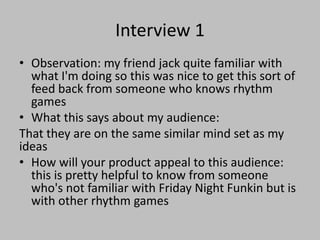 Interview 1
• Observation: my friend jack quite familiar with
what I'm doing so this was nice to get this sort of
feed back from someone who knows rhythm
games
• What this says about my audience:
That they are on the same similar mind set as my
ideas
• How will your product appeal to this audience:
this is pretty helpful to know from someone
who's not familiar with Friday Night Funkin but is
with other rhythm games
 