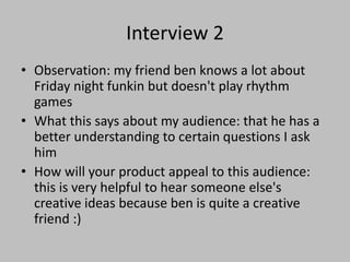 Interview 2
• Observation: my friend ben knows a lot about
Friday night funkin but doesn't play rhythm
games
• What this says about my audience: that he has a
better understanding to certain questions I ask
him
• How will your product appeal to this audience:
this is very helpful to hear someone else's
creative ideas because ben is quite a creative
friend :)
 