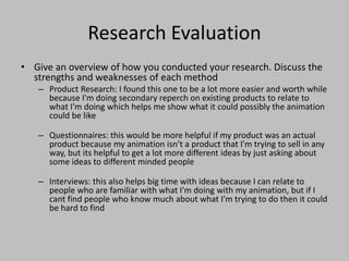 Research Evaluation
• Give an overview of how you conducted your research. Discuss the
strengths and weaknesses of each method
– Product Research: I found this one to be a lot more easier and worth while
because I'm doing secondary reperch on existing products to relate to
what I'm doing which helps me show what it could possibly the animation
could be like
– Questionnaires: this would be more helpful if my product was an actual
product because my animation isn’t a product that I'm trying to sell in any
way, but its helpful to get a lot more different ideas by just asking about
some ideas to different minded people
– Interviews: this also helps big time with ideas because I can relate to
people who are familiar with what I'm doing with my animation, but if I
cant find people who know much about what I'm trying to do then it could
be hard to find
 
