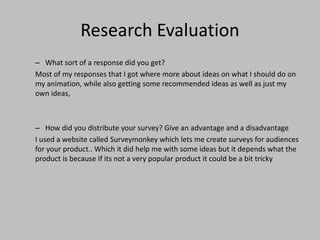 Research Evaluation
– What sort of a response did you get?
Most of my responses that I got where more about ideas on what I should do on
my animation, while also getting some recommended ideas as well as just my
own ideas,
– How did you distribute your survey? Give an advantage and a disadvantage
I used a website called Surveymonkey which lets me create surveys for audiences
for your product.. Which it did help me with some ideas but it depends what the
product is because If its not a very popular product it could be a bit tricky
 